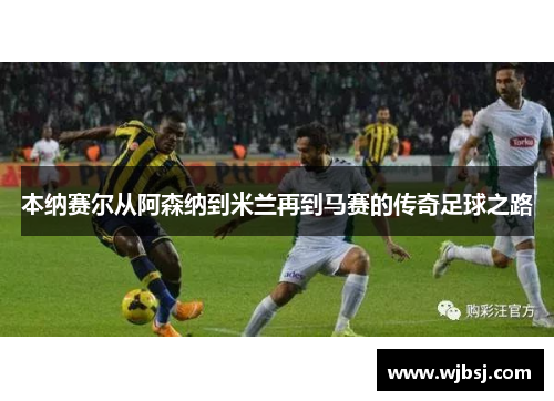 本纳赛尔从阿森纳到米兰再到马赛的传奇足球之路