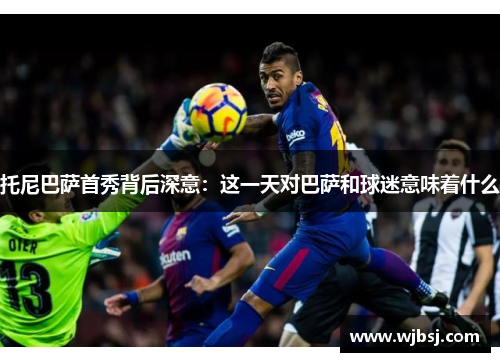 托尼巴萨首秀背后深意：这一天对巴萨和球迷意味着什么