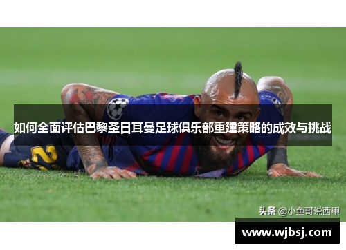 如何全面评估巴黎圣日耳曼足球俱乐部重建策略的成效与挑战